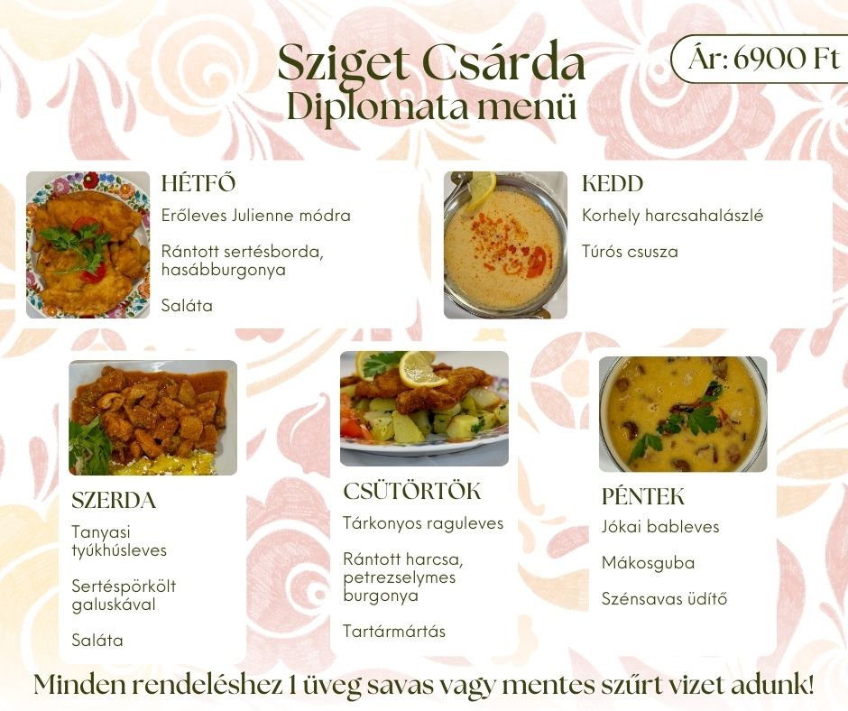 Sziget Csárda diplomata menü 2026_02_16 Hétfő Erőleves Julienne módra Rántott sertésborda, hasábburgonya Saláta Kedd Korhely harcsahalászlé Túrós csusza Szerda Tanyasi tyúkhúsleves Sertéspörkölt galuskával Saláta Csütörtök Tárkonyos raguleves Rántott harcsa, petrezselymes burgonya Tartármártás Péntek Jókai bableves Mákosguba Szénsavas üdítő